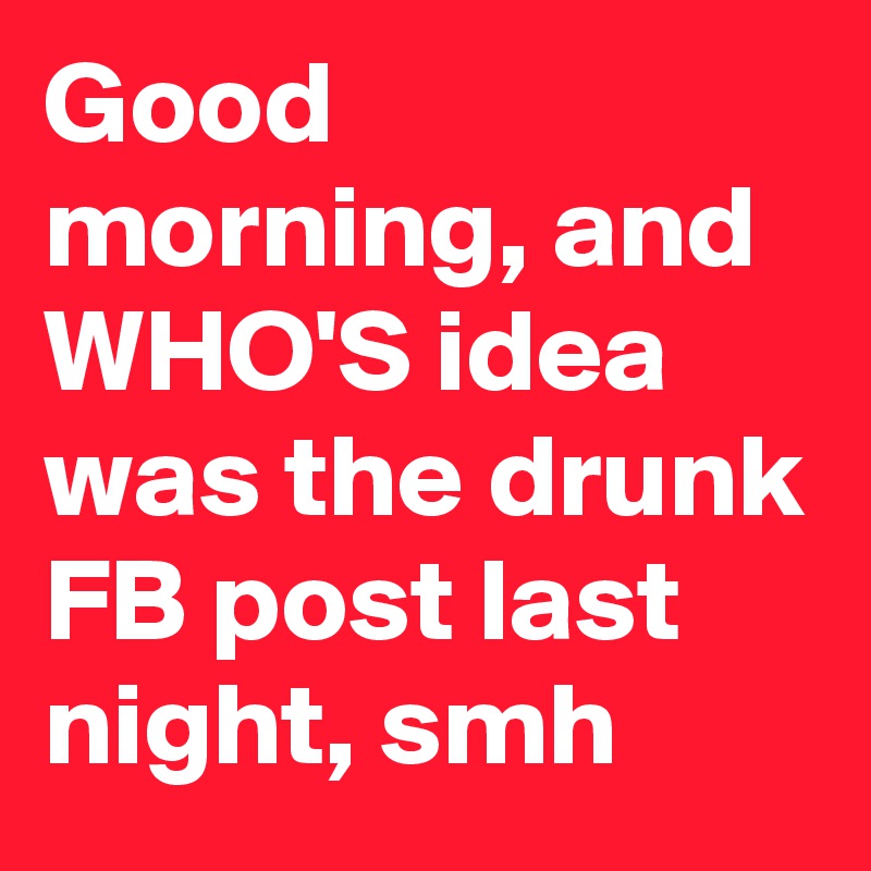 Good morning, and WHO'S idea was the drunk FB post last night, smh