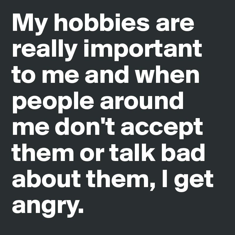 My hobbies are really important  to me and when people around me don't accept them or talk bad about them, I get angry.