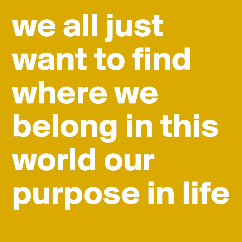 we all just want to find where we belong in this world our purpose in life
