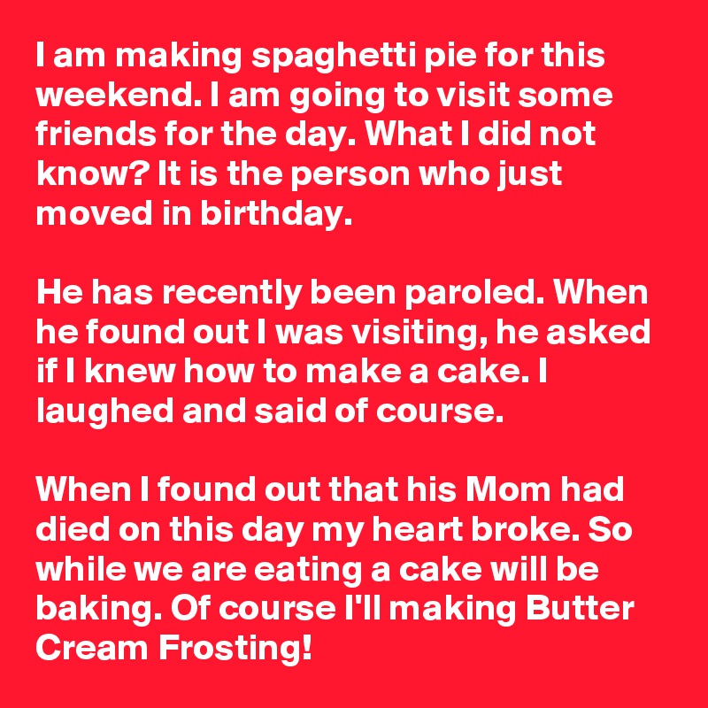 I am making spaghetti pie for this weekend. I am going to visit some friends for the day. What I did not know? It is the person who just moved in birthday. 

He has recently been paroled. When he found out I was visiting, he asked if I knew how to make a cake. I laughed and said of course.

When I found out that his Mom had died on this day my heart broke. So while we are eating a cake will be baking. Of course I'll making Butter Cream Frosting!