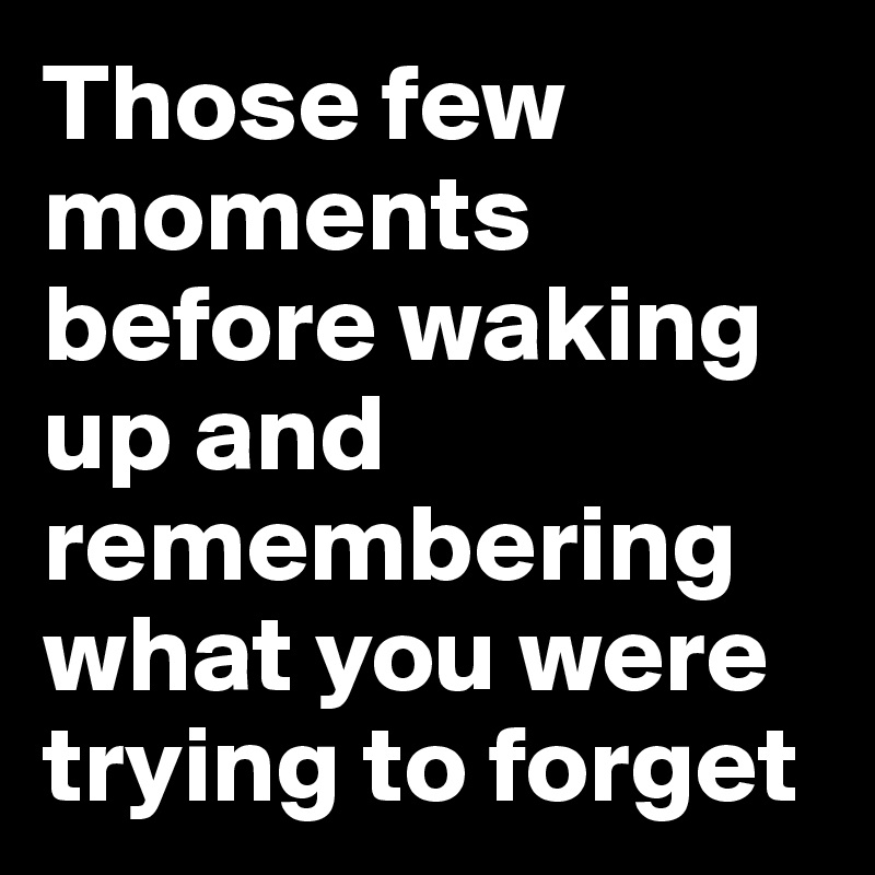 Those few moments before waking up and remembering what you were trying to forget