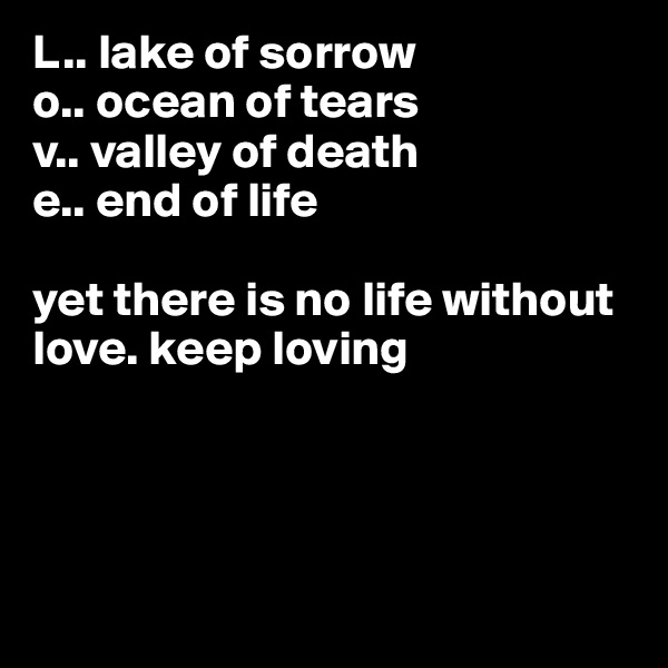 L.. lake of sorrow
o.. ocean of tears
v.. valley of death
e.. end of life

yet there is no life without 
love. keep loving




