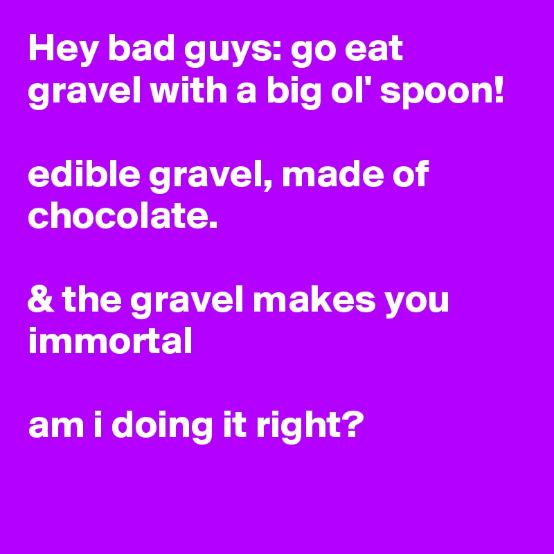 Hey bad guys: go eat gravel with a big ol' spoon!

edible gravel, made of chocolate. 

& the gravel makes you immortal

am i doing it right?