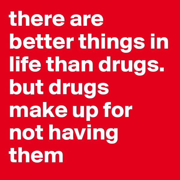 there are better things in life than drugs.
but drugs make up for not having them