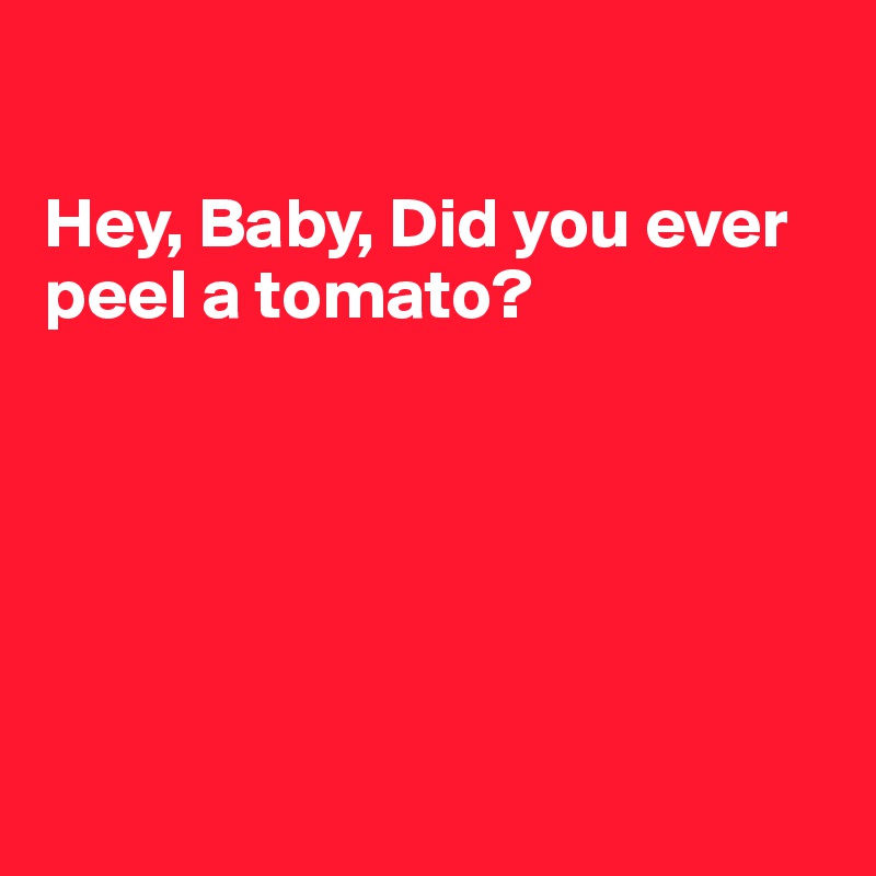 

Hey, Baby, Did you ever peel a tomato?






