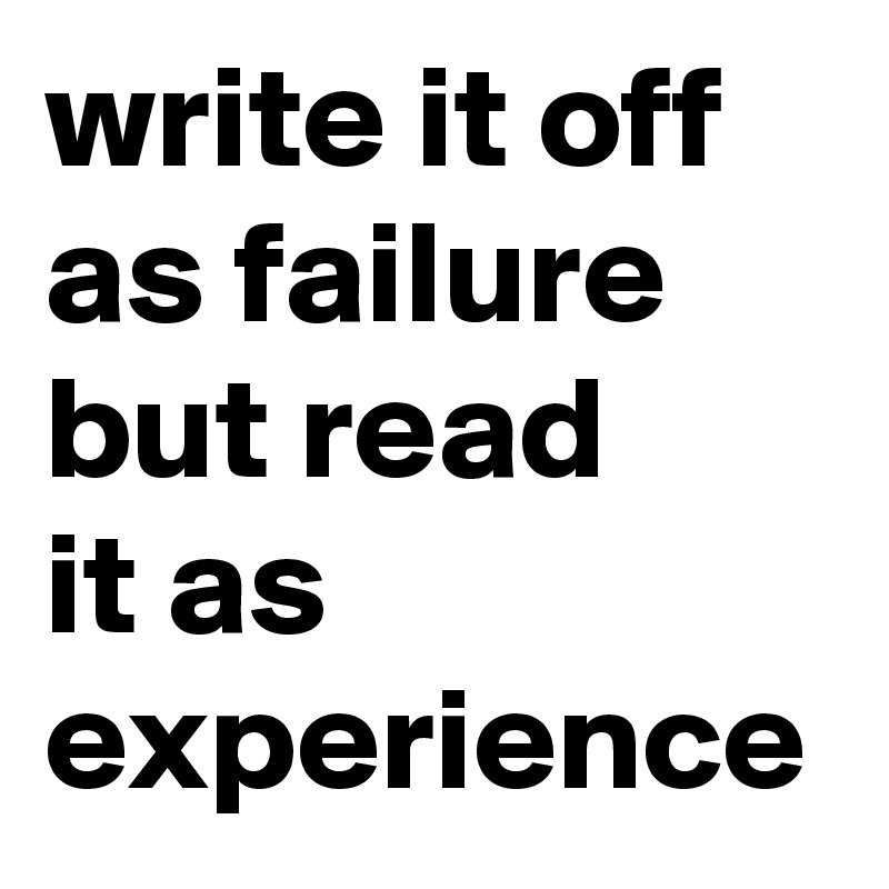 write it off as failure but read 
it as experience