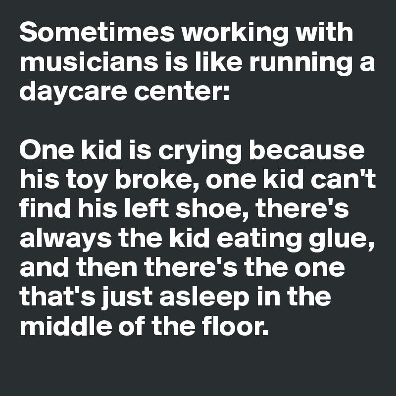 Sometimes working with musicians is like running a daycare center:

One kid is crying because his toy broke, one kid can't find his left shoe, there's always the kid eating glue, and then there's the one that's just asleep in the middle of the floor.