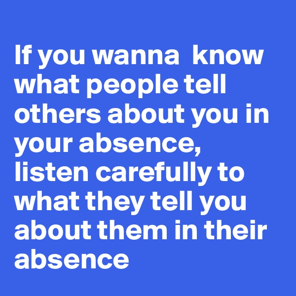 
If you wanna  know what people tell others about you in your absence, listen carefully to what they tell you about them in their absence