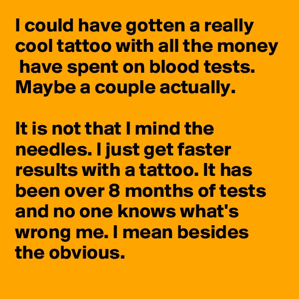 I could have gotten a really cool tattoo with all the money  have spent on blood tests. Maybe a couple actually.

It is not that I mind the needles. I just get faster results with a tattoo. It has been over 8 months of tests and no one knows what's wrong me. I mean besides the obvious.