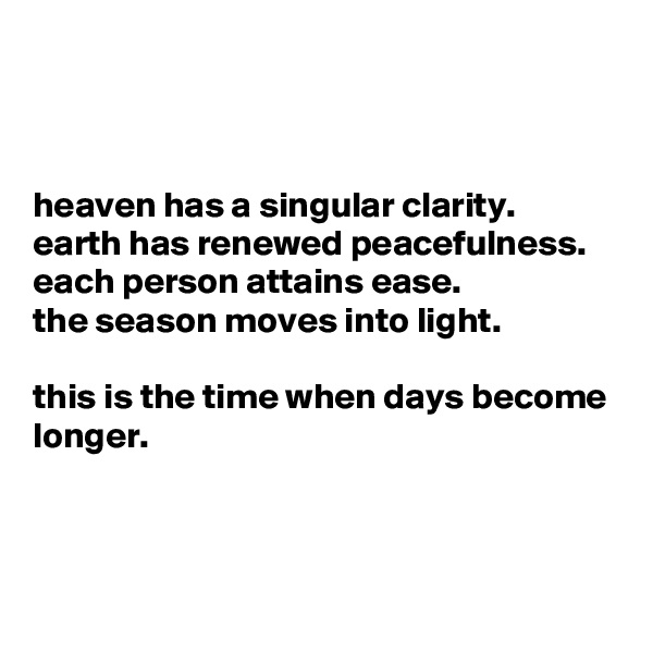 



heaven has a singular clarity.
earth has renewed peacefulness.
each person attains ease.
the season moves into light.

this is the time when days become longer.



