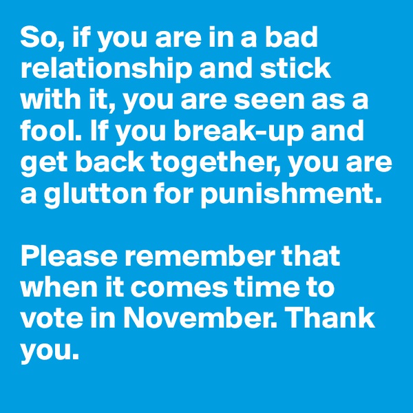 So, if you are in a bad relationship and stick with it, you are seen as a fool. If you break-up and get back together, you are a glutton for punishment. 

Please remember that when it comes time to vote in November. Thank you.