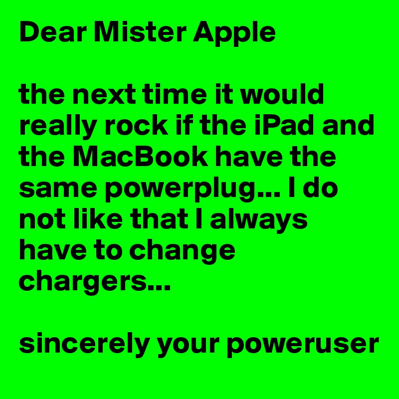 Dear Mister Apple

the next time it would really rock if the iPad and the MacBook have the same powerplug... I do not like that I always have to change chargers... 

sincerely your poweruser