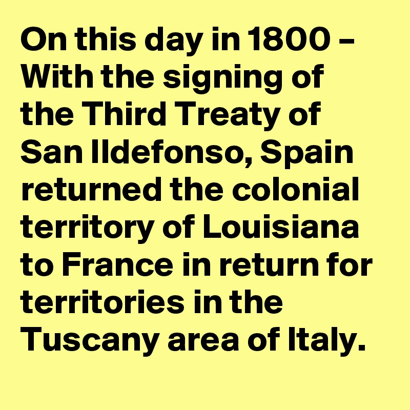 On this day in 1800 – With the signing of the Third Treaty of San Ildefonso, Spain returned the colonial territory of Louisiana to France in return for territories in the Tuscany area of Italy.