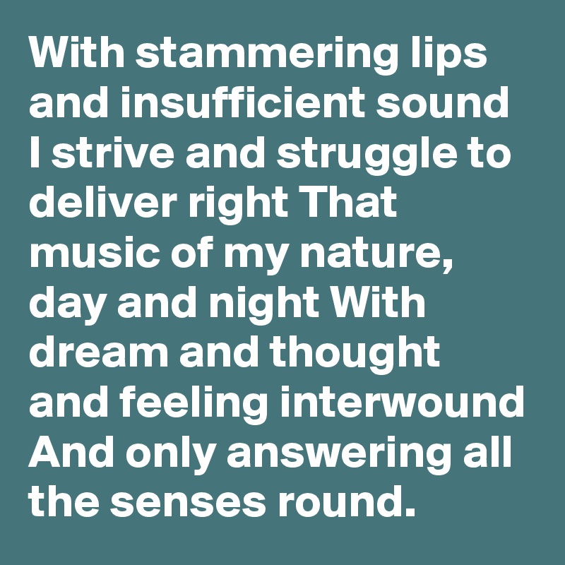 With stammering lips and insufficient sound I strive and struggle to deliver right That music of my nature, day and night With dream and thought and feeling interwound And only answering all the senses round.