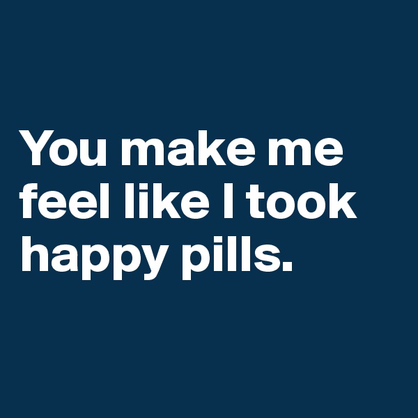 

You make me feel like I took happy pills.

