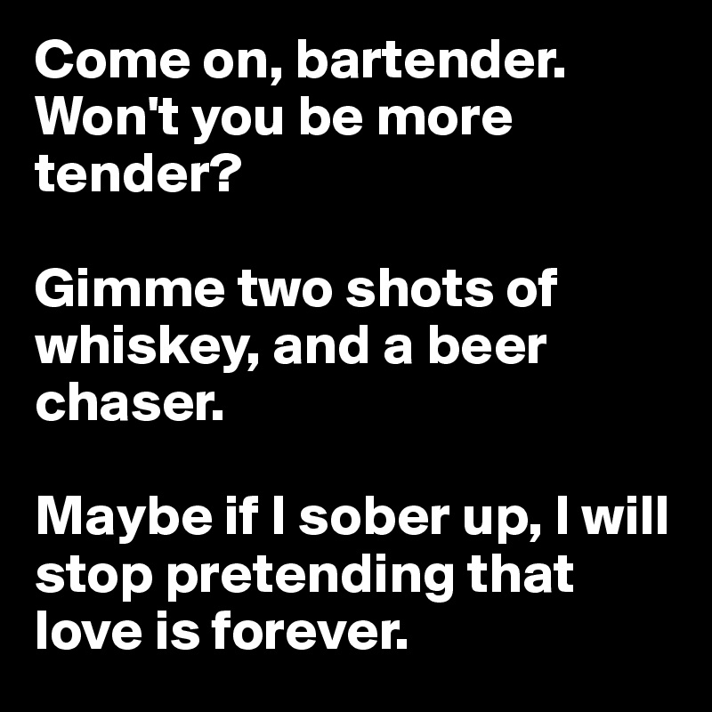 Come on, bartender. Won't you be more tender? 

Gimme two shots of whiskey, and a beer chaser.

Maybe if I sober up, I will stop pretending that love is forever.