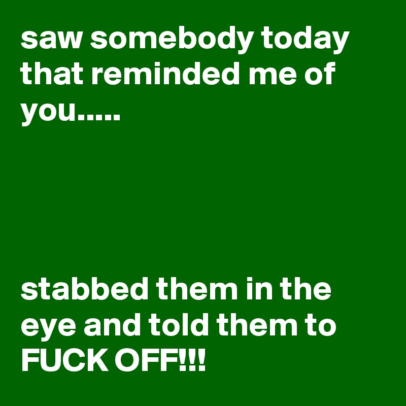 saw somebody today that reminded me of you.....




stabbed them in the eye and told them to FUCK OFF!!!