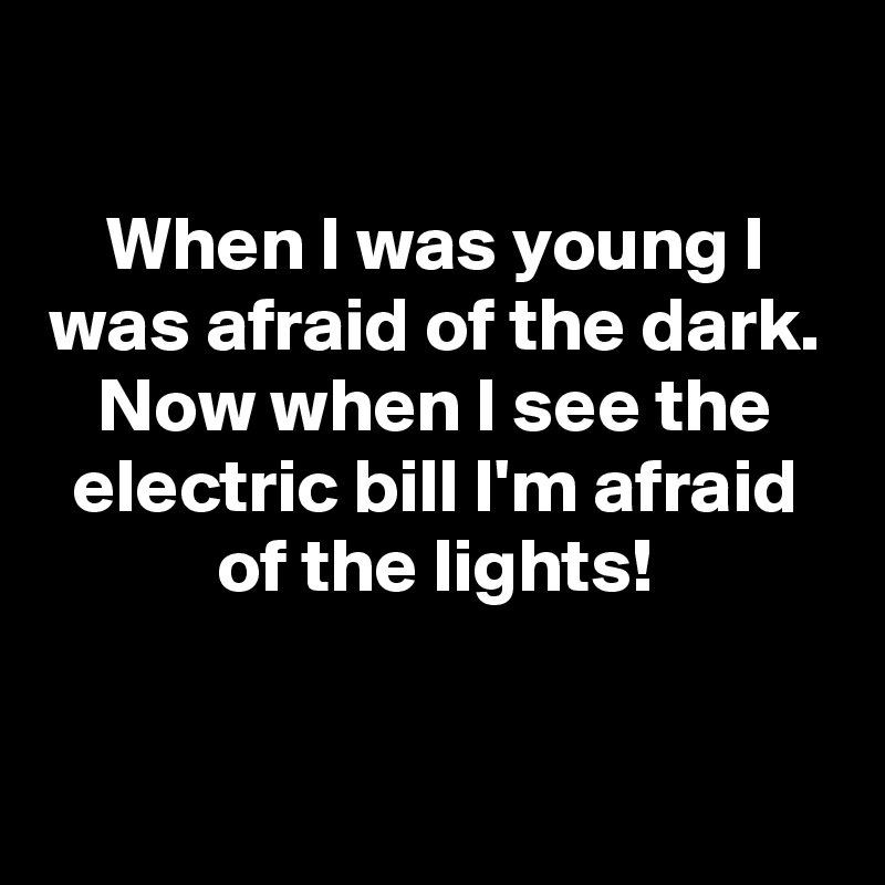 

When I was young I was afraid of the dark.
Now when I see the electric bill I'm afraid of the lights!

