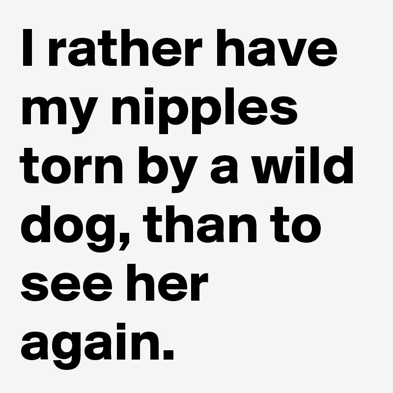 I rather have my nipples torn by a wild dog, than to see her again.