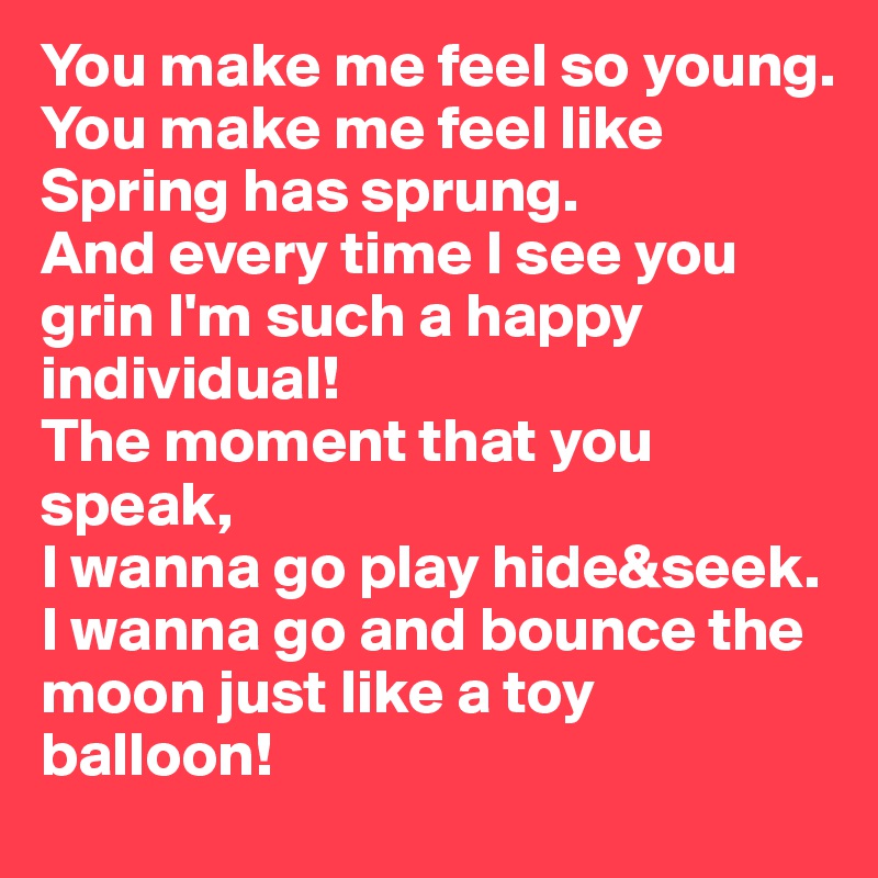 You make me feel so young.
You make me feel like Spring has sprung. 
And every time I see you grin I'm such a happy individual! 
The moment that you speak, 
I wanna go play hide&seek. I wanna go and bounce the moon just like a toy balloon!