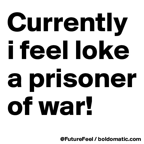 Currently i feel loke a prisoner of war! 