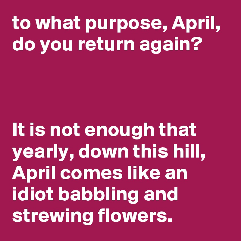 to what purpose, April, do you return again?                                                   


It is not enough that yearly, down this hill, 
April comes like an idiot babbling and strewing flowers.  