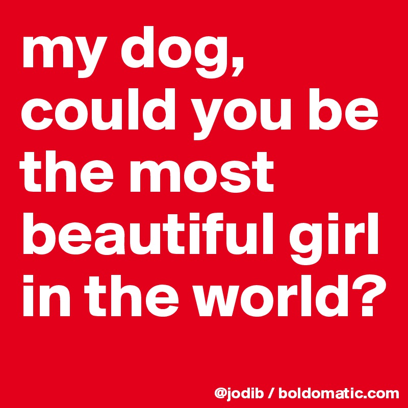 my dog, could you be the most beautiful girl in the world? 