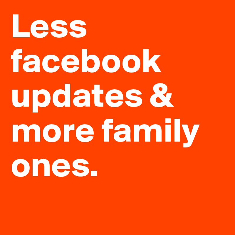 Less facebook updates & 
more family ones. 
