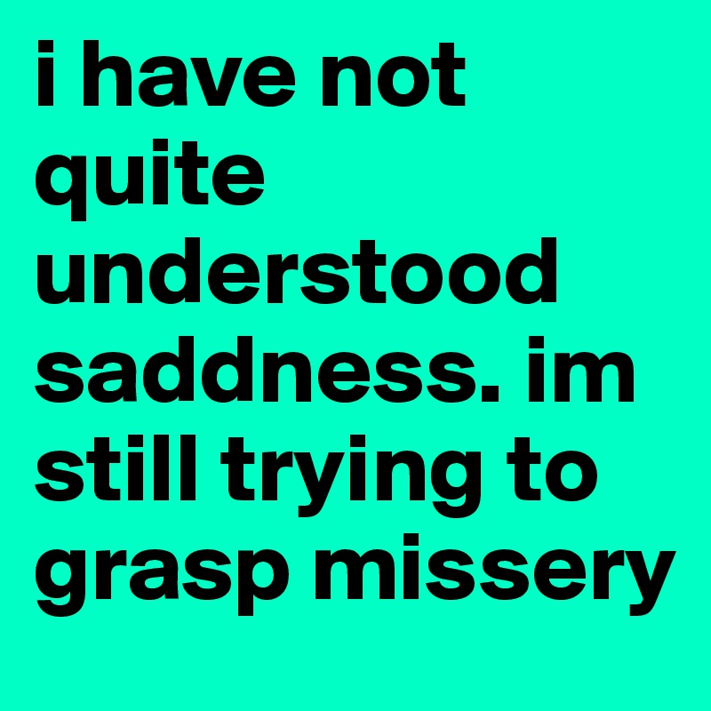 i have not quite understood saddness. im still trying to grasp missery