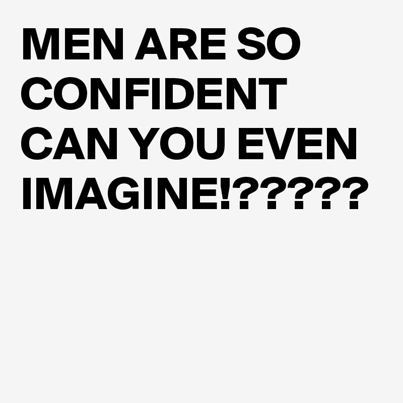 MEN ARE SO CONFIDENT CAN YOU EVEN IMAGINE!?????