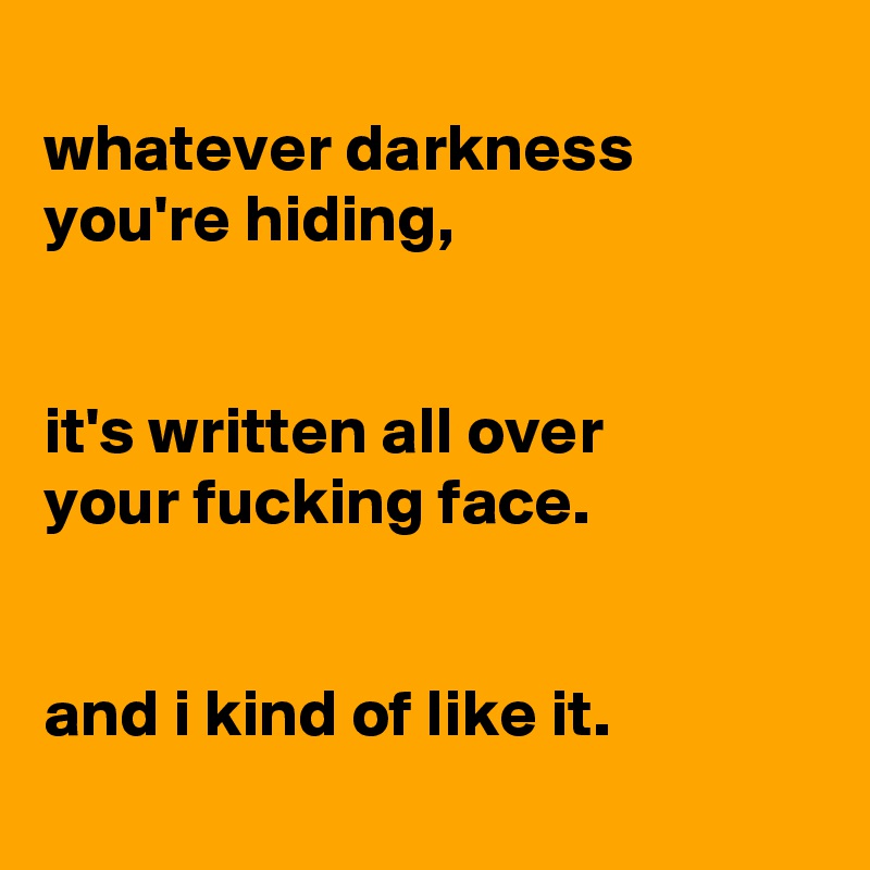 
whatever darkness
you're hiding,


it's written all over
your fucking face.


and i kind of like it.
