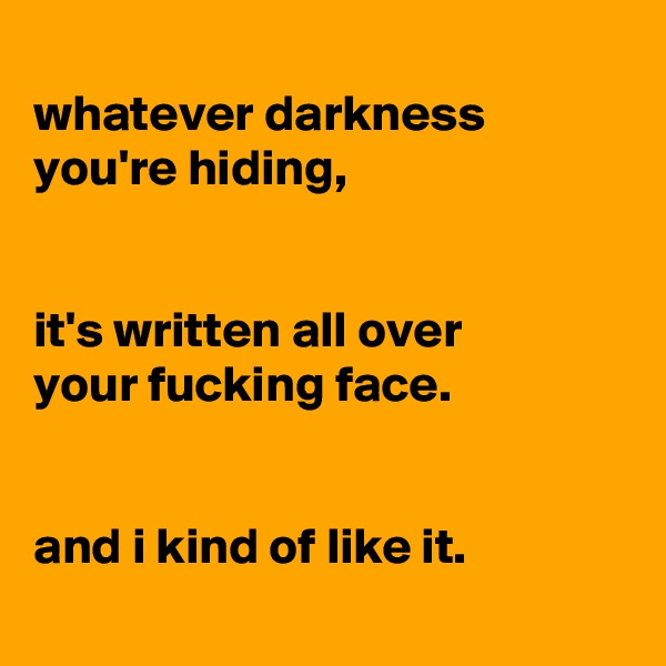 
whatever darkness
you're hiding,


it's written all over
your fucking face.


and i kind of like it.
