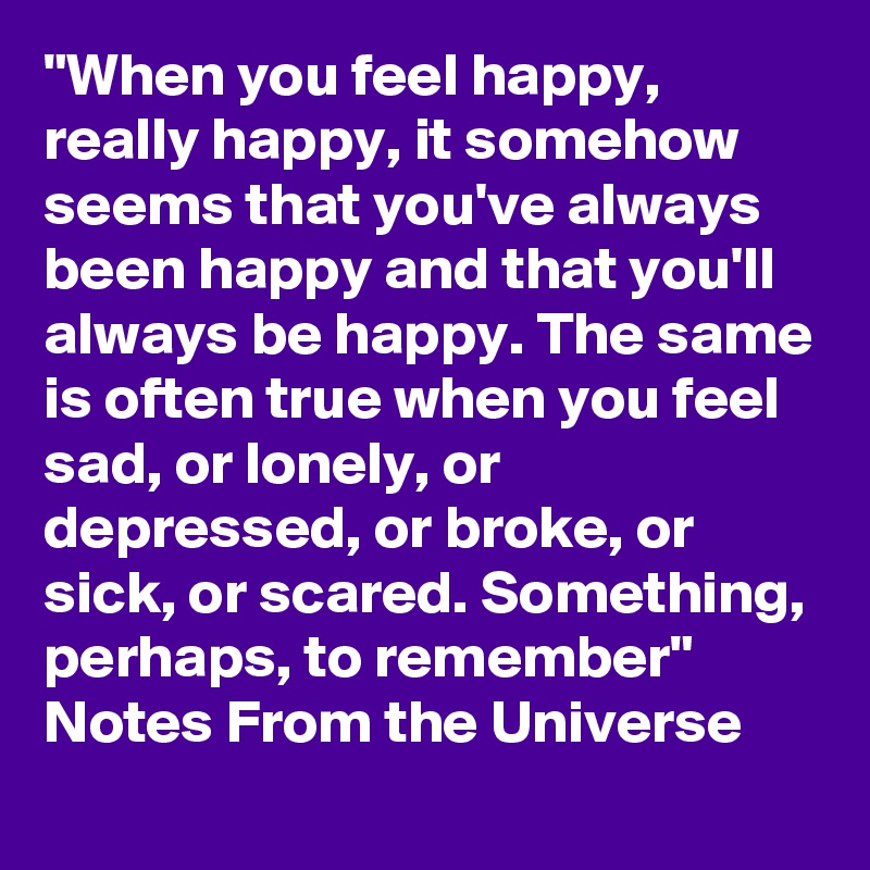 "When you feel happy, really happy, it somehow seems that you've always been happy and that you'll always be happy. The same is often true when you feel sad, or lonely, or depressed, or broke, or sick, or scared. Something, perhaps, to remember" Notes From the Universe