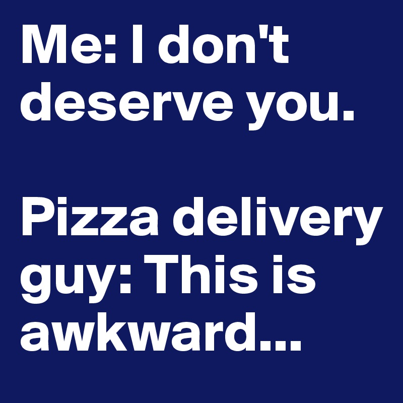 Me: I don't deserve you.

Pizza delivery guy: This is awkward...