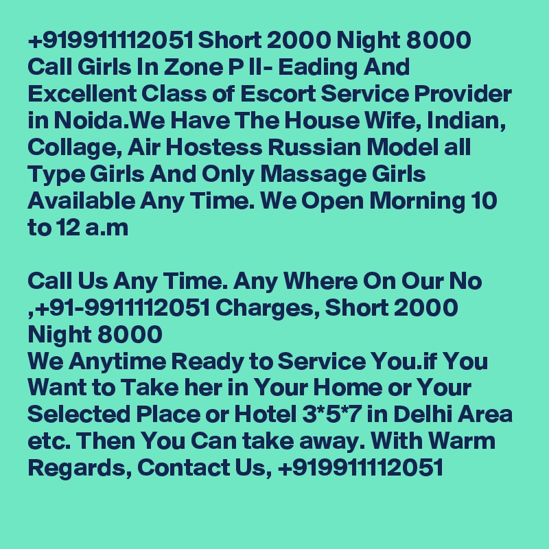 +919911112051 Short 2000 Night 8000 Call Girls In Zone P II- Eading And Excellent Class of Escort Service Provider in Noida.We Have The House Wife, Indian, Collage, Air Hostess Russian Model all Type Girls And Only Massage Girls Available Any Time. We Open Morning 10 to 12 a.m

Call Us Any Time. Any Where On Our No ,+91-9911112051 Charges, Short 2000 Night 8000
We Anytime Ready to Service You.if You Want to Take her in Your Home or Your Selected Place or Hotel 3*5*7 in Delhi Area etc. Then You Can take away. With Warm Regards, Contact Us, +919911112051