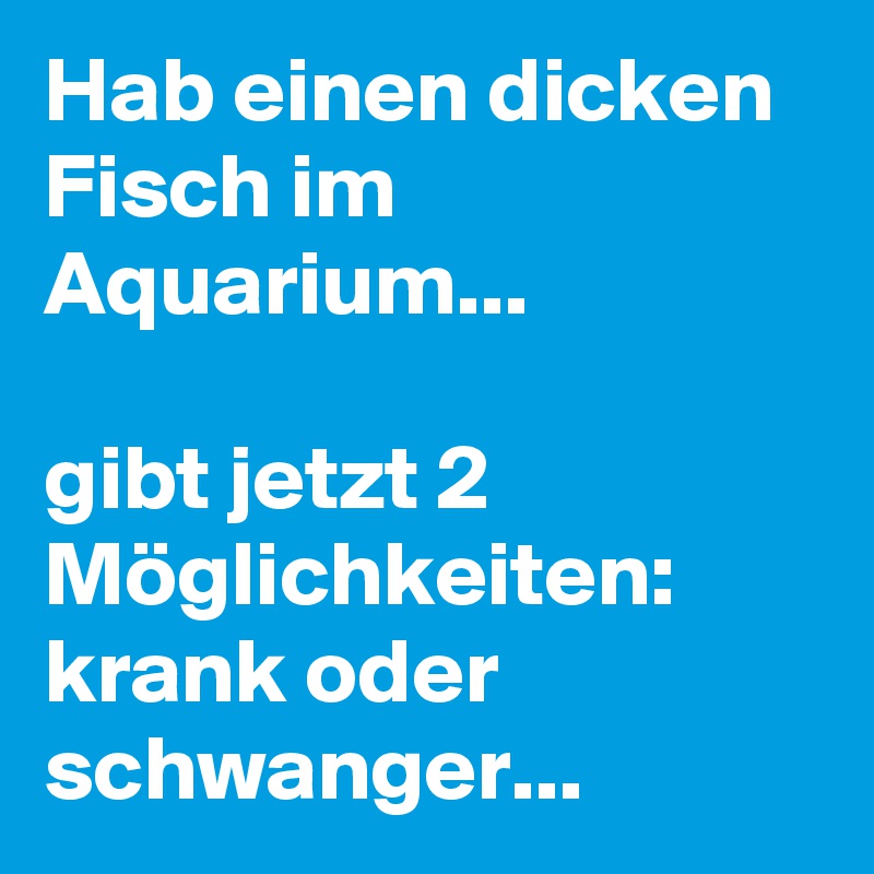 Hab einen dicken Fisch im Aquarium...

gibt jetzt 2 Möglichkeiten:
krank oder schwanger...