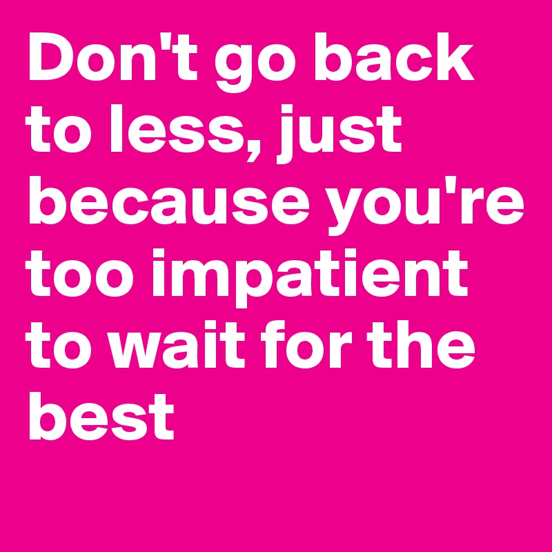Don't go back to less, just because you're too impatient to wait for the best