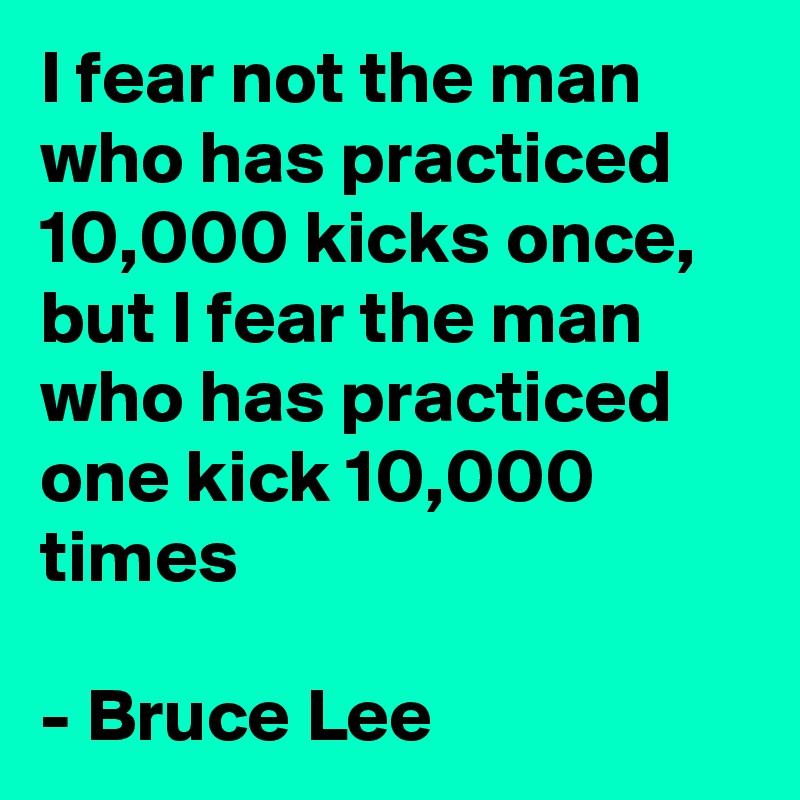 I fear not the man who has practiced 10,000 kicks once, but I fear the man who has practiced one kick 10,000 times

- Bruce Lee