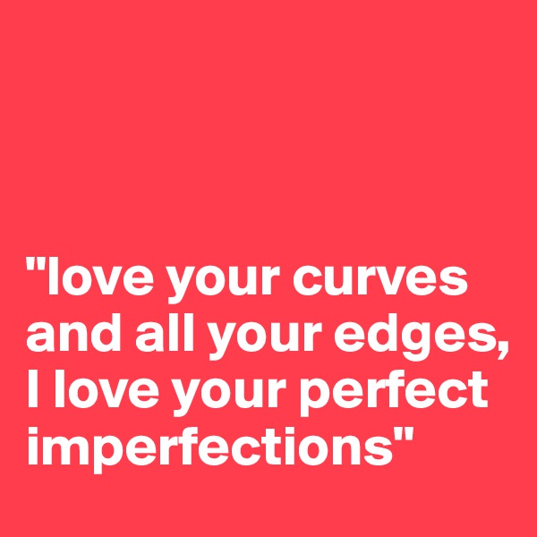 



"love your curves and all your edges, 
I love your perfect imperfections"