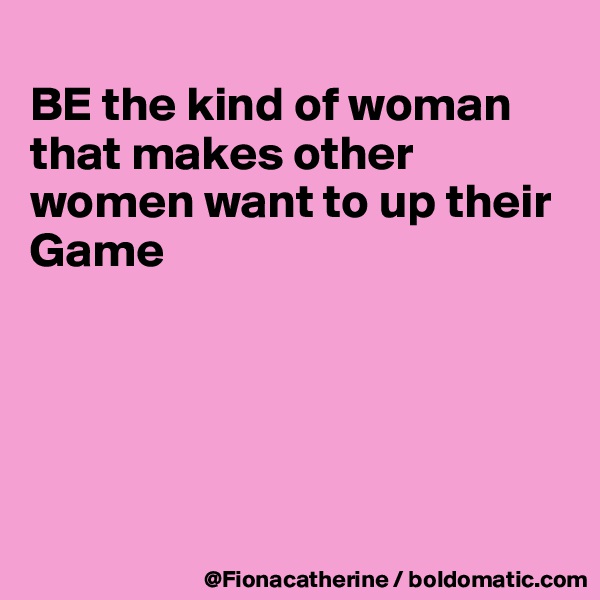 
BE the kind of woman that makes other women want to up their Game





