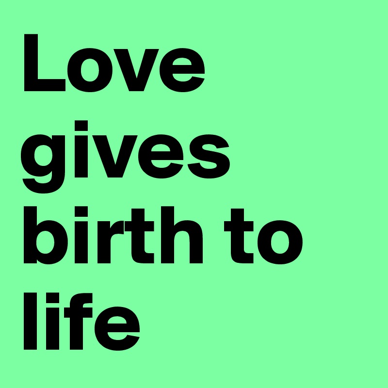 Love gives birth to life
