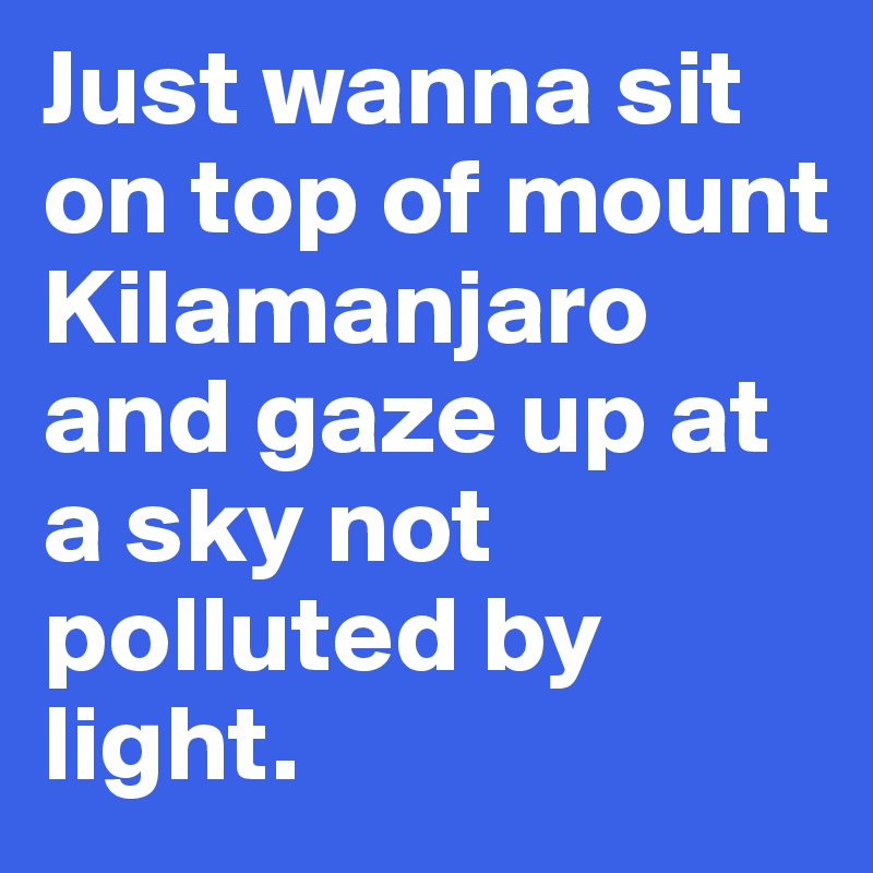 Just wanna sit on top of mount Kilamanjaro and gaze up at a sky not polluted by light.