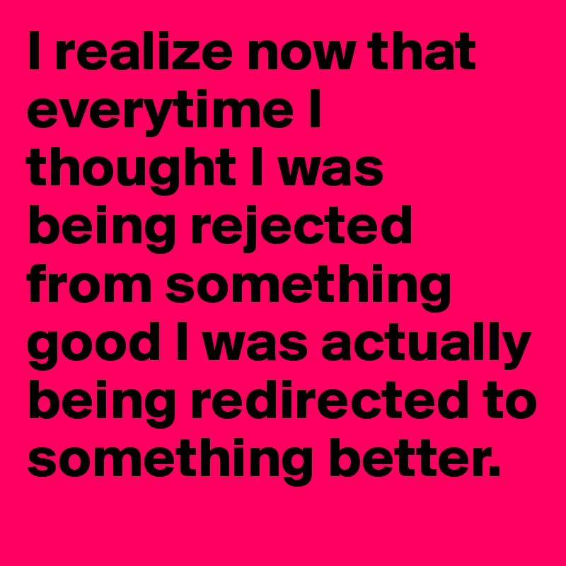 I realize now that everytime I thought I was being rejected from something good I was actually being redirected to something better.