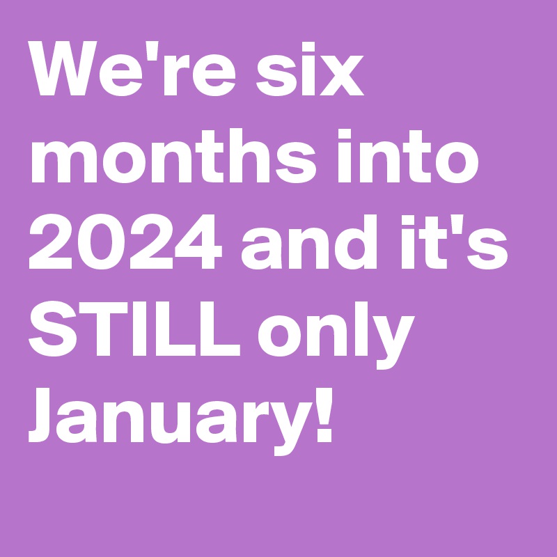 We're six months into 2024 and it's STILL only January! 