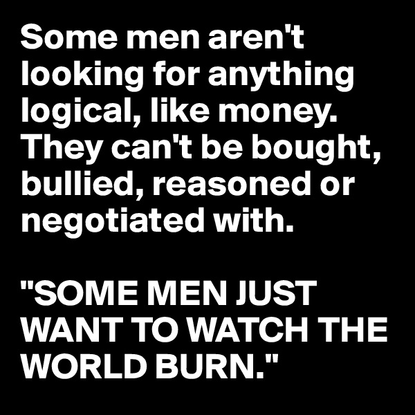 Some men aren't looking for anything logical, like money. They can't be bought, bullied, reasoned or negotiated with. 

"SOME MEN JUST WANT TO WATCH THE WORLD BURN."