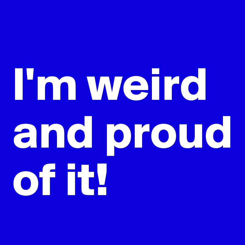 
I'm weird and proud of it!