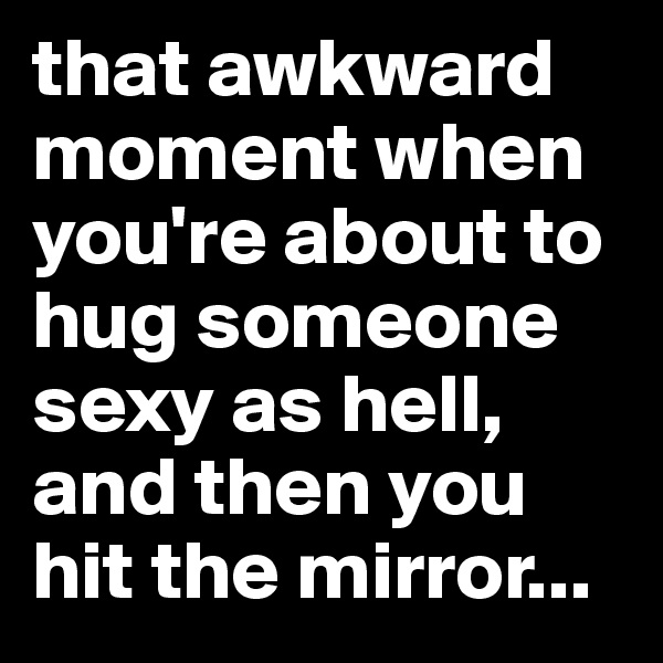 that awkward moment when you're about to hug someone sexy as hell, and then you hit the mirror...