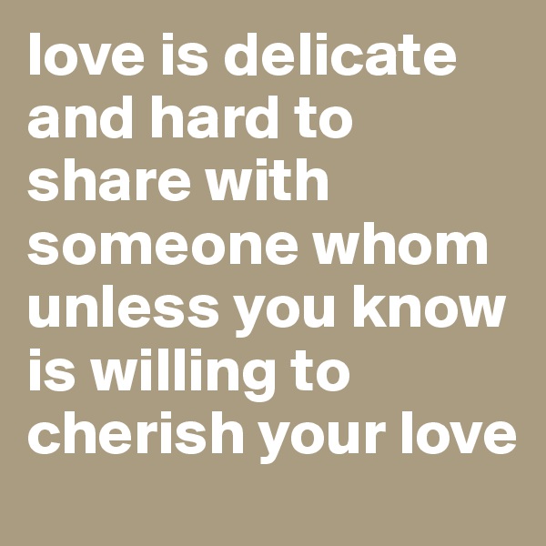 love is delicate and hard to share with someone whom unless you know is willing to cherish your love