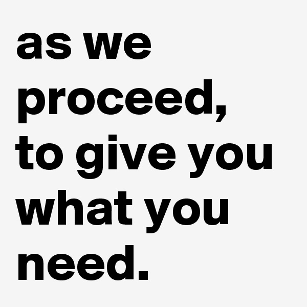 as we proceed, to give you what you need.