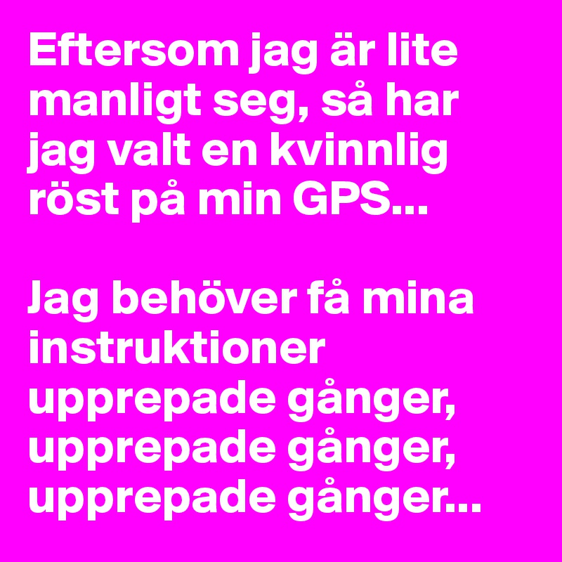 Eftersom jag är lite manligt seg, så har jag valt en kvinnlig röst på min GPS... 

Jag behöver få mina instruktioner upprepade gånger, upprepade gånger, upprepade gånger...